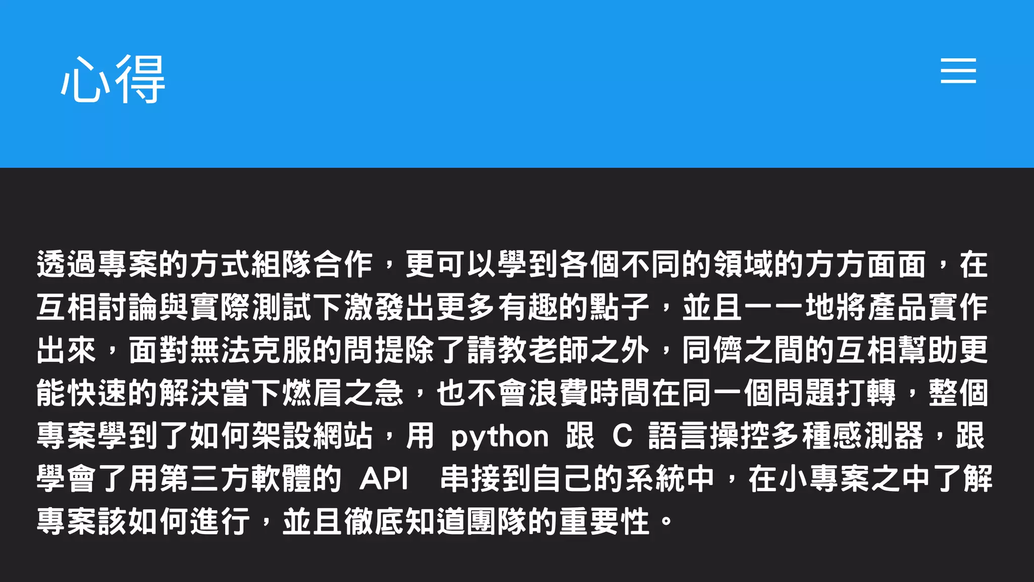 ⼼得
透過專案的方式組隊合作，更可以學到各個不同的領域的方方面面，在
互相討論與實際測試下激發出更多有趣的點子，並且一一地將產品實作
出來，面對無法克服的問提除了請教老師之外，同儕之間的互相幫助更
能快速的解決當下燃眉之急，也不會浪費時間在同一個問題打轉，整個
專案學到了如何架設網站，用 python 跟 C 語言操控多種感測器，跟
學會了用第三方軟體的 API 串接到自己的系統中，在小專案之中了解
專案該如何進行，並且徹底知道團隊的重要性。
 