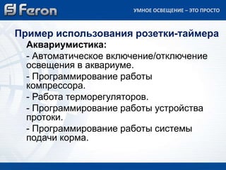 Аквариумистика:
- Автоматическое включение/отключение
освещения в аквариуме.
- Программирование работы
компрессора.
- Работа терморегуляторов.
- Программирование работы устройства
протоки.
- Программирование работы системы
подачи корма.
Пример использования розетки-таймера
УМНОЕ ОСВЕЩЕНИЕ – ЭТО ПРОСТО
 