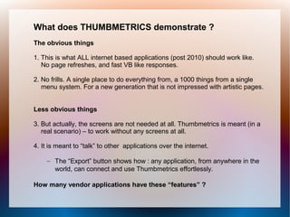 What does THUMBMETRICS demonstrate ?
The obvious things

1. This is what ALL internet based applications (post 2010) should work like.
   No page refreshes, and fast VB like responses.

2. No frills. A single place to do everything from, a 1000 things from a single
   menu system. For a new generation that is not impressed with artistic pages.


Less obvious things

3. But actually, the screens are not needed at all. Thumbmetrics is meant (in a
   real scenario) – to work without any screens at all.

4. It is meant to “talk” to other applications over the internet.

    – The “Export” button shows how : any application, from anywhere in the
      world, can connect and use Thumbmetrics effortlessly.

How many vendor applications have these “features” ?
 