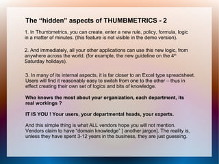 The “hidden” aspects of THUMBMETRICS - 2
1. In Thumbmetrics, you can create, enter a new rule, policy, formula, logic
in a matter of minutes. (this feature is not visible in the demo version).

2. And immediately, all your other applications can use this new logic, from
anywhere across the world. (for example, the new guideline on the 4th
Saturday holidays).

3. In many of its internal aspects, it is far closer to an Excel type spreadsheet.
Users will find it reasonably easy to switch from one to the other – thus in
effect creating their own set of logics and bits of knowledge.

Who knows the most about your organization, each department, its
real workings ?

IT IS YOU ! Your users, your departmental heads, your experts.

And this simple thing is what ALL vendors hope you will not mention.
Vendors claim to have “domain knowledge” [ another jargon]. The reality is,
unless they have spent 3-12 years in the business, they are just guessing.
 