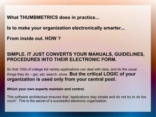 What THUMBMETRICS does in practice...

Is to make your organization electronically smarter...

From inside out. HOW ?


SIMPLE. IT JUST CONVERTS YOUR MANUALS, GUIDELINES,
PROCEDURES INTO THEIR ELECTRONIC FORM.

So that 100s of college kid variety applications can deal with data, and do the usual
things they do – get, set, search, show. But the critical LOGIC of your
organization is used only from your central pool.

Which your own experts maintain and control.

This software architecture ensures that “applications stay simple and do not try to do too
much”. This is the secret of a successful electronic organization.
 