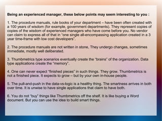 Being an experienced manager, these below points may seem interesting to you :

1. The procedure manuals, rule books of your department – have been often created with
a 100 years of wisdom (for example, government departments). They represent copies of
copies of the wisdom of experienced managers who have come before you. No vendor
can claim to express all of that in “one single all-encompassing application created in a 3
year time-frame with low cost developers”.

2. The procedure manuals are not written in stone, They undergo changes, sometimes
immediate, mostly well deliberated.

3. Thumbmetrics type scenarios eventually create the “brains” of the organization. Data
type applications create the “memory”.

4. One can never expect “finished pieces” in such things. They grow. Thumbmetrics is
not a finished piece. It expects to grow – but by your own in-house people.

5. The pull-and-push in the data-vs-logic is a healthy thing. The smartness arrives in both
over time. It is unwise to have single applications that claim to have both.

6. You do not “buy” things like Thumbmetrics off the shelf. It is like buying a Word
document. But you can use the idea to build smart things.
 