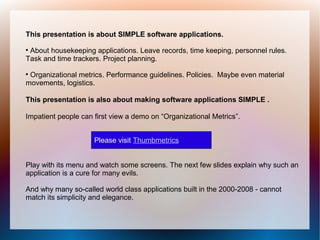 This presentation is about SIMPLE software applications.

 About housekeeping applications. Leave records, time keeping, personnel rules.
Task and time trackers. Project planning.

 Organizational metrics. Performance guidelines. Policies. Maybe even material
movements, logistics.

This presentation is also about making software applications SIMPLE .

Impatient people can first view a demo on “Organizational Metrics”.


                     Please visit Thumbmetrics


Play with its menu and watch some screens. The next few slides explain why such an
application is a cure for many evils.

And why many so-called world class applications built in the 2000-2008 - cannot
match its simplicity and elegance.
 