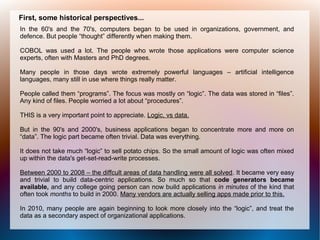 First, some historical perspectives...
In the 60's and the 70's, computers began to be used in organizations, government, and
defence. But people “thought” differently when making them.

COBOL was used a lot. The people who wrote those applications were computer science
experts, often with Masters and PhD degrees.

Many people in those days wrote extremely powerful languages – artificial intelligence
languages, many still in use where things really matter.

People called them “programs”. The focus was mostly on “logic”. The data was stored in “files”.
Any kind of files. People worried a lot about “procedures”.

THIS is a very important point to appreciate. Logic, vs data.

But in the 90's and 2000's, business applications began to concentrate more and more on
“data”. The logic part became often trivial. Data was everything.

It does not take much “logic” to sell potato chips. So the small amount of logic was often mixed
up within the data's get-set-read-write processes.

Between 2000 to 2008 – the diffcult areas of data handling were all solved. It became very easy
and trivial to build data-centric applications. So much so that code generators became
available, and any college going person can now build applications in minutes of the kind that
often took months to build in 2000. Many vendors are actually selling apps made prior to this.

In 2010, many people are again beginning to look more closely into the “logic”, and treat the
data as a secondary aspect of organizational applications.
 