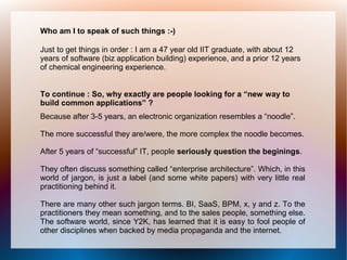 Who am I to speak of such things :-)

Just to get things in order : I am a 47 year old IIT graduate, with about 12
years of software (biz application building) experience, and a prior 12 years
of chemical engineering experience.


To continue : So, why exactly are people looking for a “new way to
build common applications” ?
Because after 3-5 years, an electronic organization resembles a “noodle”.

The more successful they are/were, the more complex the noodle becomes.

After 5 years of “successful” IT, people seriously question the beginings.

They often discuss something called “enterprise architecture”. Which, in this
world of jargon, is just a label (and some white papers) with very little real
practitioning behind it.

There are many other such jargon terms. BI, SaaS, BPM, x, y and z. To the
practitioners they mean something, and to the sales people, something else.
The software world, since Y2K, has learned that it is easy to fool people of
other disciplines when backed by media propaganda and the internet.
 