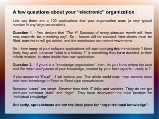 A few questions about your “electronic” organization :
Lets say there are a 100 applications that your organization uses (a very typical
number in any large corporation).

Question 1. : You declare that “The 4th Saturday of every alternate month will, from
now onwards, be a working day”. So – leaves will be counted, time-sheets must be
filled, man-hours will get added, and the warehouse can record movements.

So – how many of your software applications will start applying this immediately ? Most
likely they wont, because “what is a holiday ?” is something they have decided, in their
infinite wisdom, to store inside their own application.

Question 2. : If yours is a “knowledge organization”, then, do you know where the best
and the most used pieces of your knowledge, created by your best experts – really is ?

If you answered “Excel” - I will believe you. The whole world over, most experts store
their best knowledge in Excel or Excel type spreadsheets.

Because “users” are smart. Smarter than their IT folks and vendors. They do not get
confused between “data” and “logic”. They have discovered the ideal location for
“individual knowledge”.

But sadly, spreadsheets are not the ideal place for “organizational knowledge”.
 