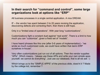 In their search for “command and control”, some large
organizations look at options like “ERP”
All business processes in a single central application. A nice DREAM.

IF – the vendor has spent between 3 to 20 years revising the application,
discovering defects and correcting them, then there is still hope.

Only in a “limited area of operations”. With year long “customizations”.

Customizations fight a constant duel against “real world”. There is a limit to how
much you can “customize”, given a fixed set of “models”.

I have heard phrases like this one (after 5-6 years of implementation) - “we
wrote so much customized code, we could have written that damn ERP
ourselves in-house”.

Very often customizations just run out of all options. Then the vendor supplies
“APIs”. Which means - “please use these APIs and write your own simple apps
yourself, we cannot do everything”. Just use our database, that is all we ask :-)

Which brings us to the “SIMPLE APPS” of the previous slide, does'nt it ? Made
by the college kid, remember ?
 