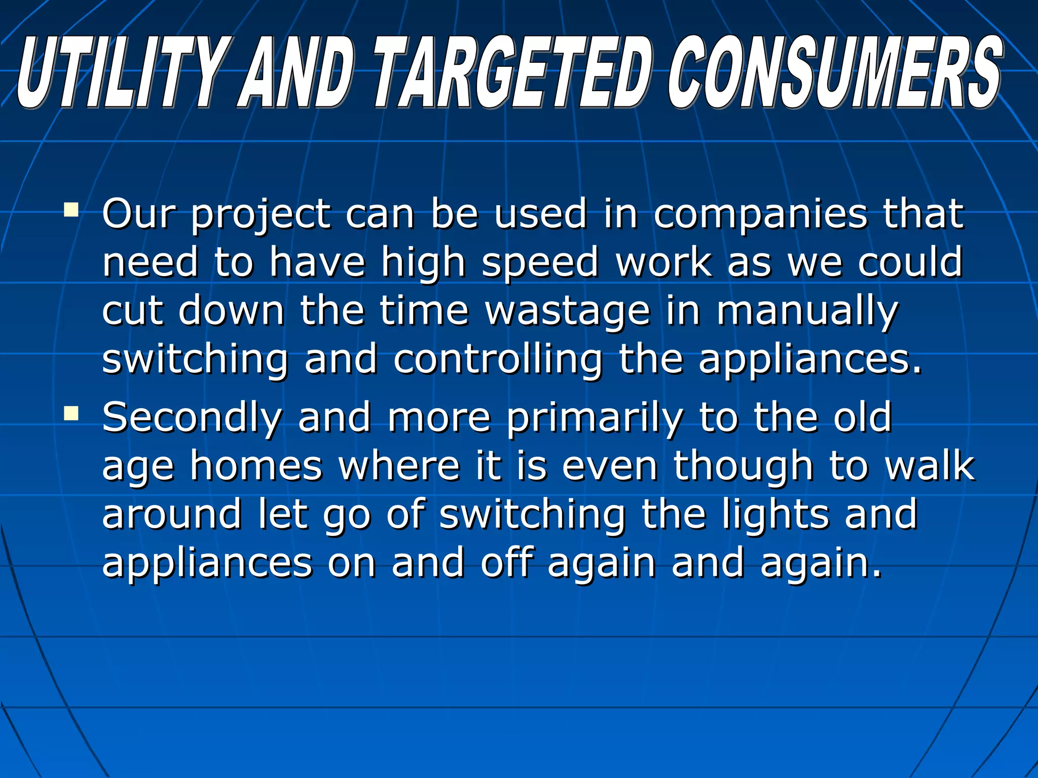  Our project can be used in companies thatOur project can be used in companies that
need to have high speed work as we couldneed to have high speed work as we could
cut down the time wastage in manuallycut down the time wastage in manually
switching and controlling the appliances.switching and controlling the appliances.
 Secondly and more primarily to the oldSecondly and more primarily to the old
age homes where it is even though to walkage homes where it is even though to walk
around let go of switching the lights andaround let go of switching the lights and
appliances on and off again and again.appliances on and off again and again.
 