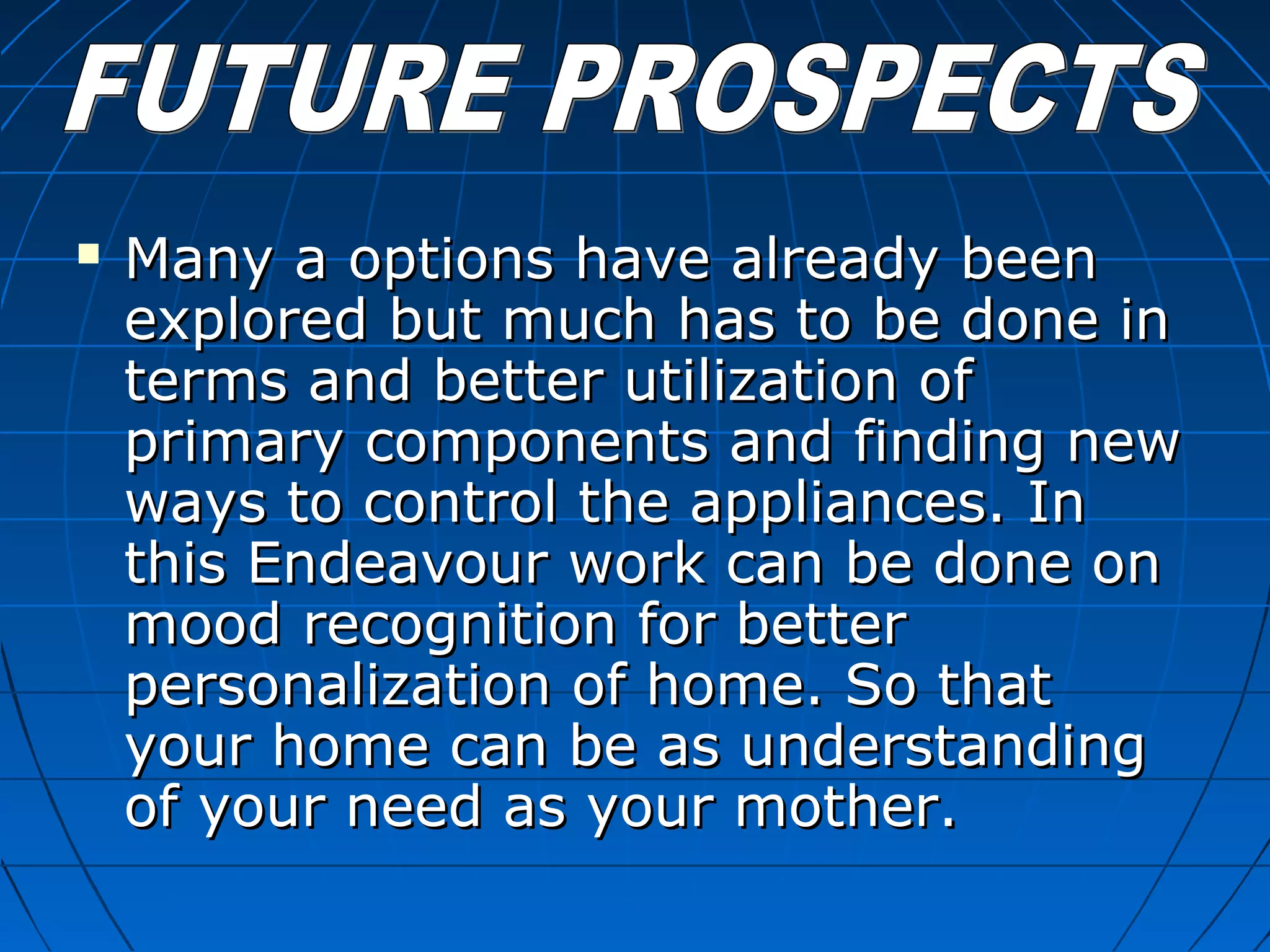  Many a options have already beenMany a options have already been
explored but much has to be done inexplored but much has to be done in
terms and better utilization ofterms and better utilization of
primary components and finding newprimary components and finding new
ways to control the appliances. Inways to control the appliances. In
this Endeavour work can be done onthis Endeavour work can be done on
mood recognition for bettermood recognition for better
personalization of home. So thatpersonalization of home. So that
your home can be as understandingyour home can be as understanding
of your need as your mother.of your need as your mother.
 