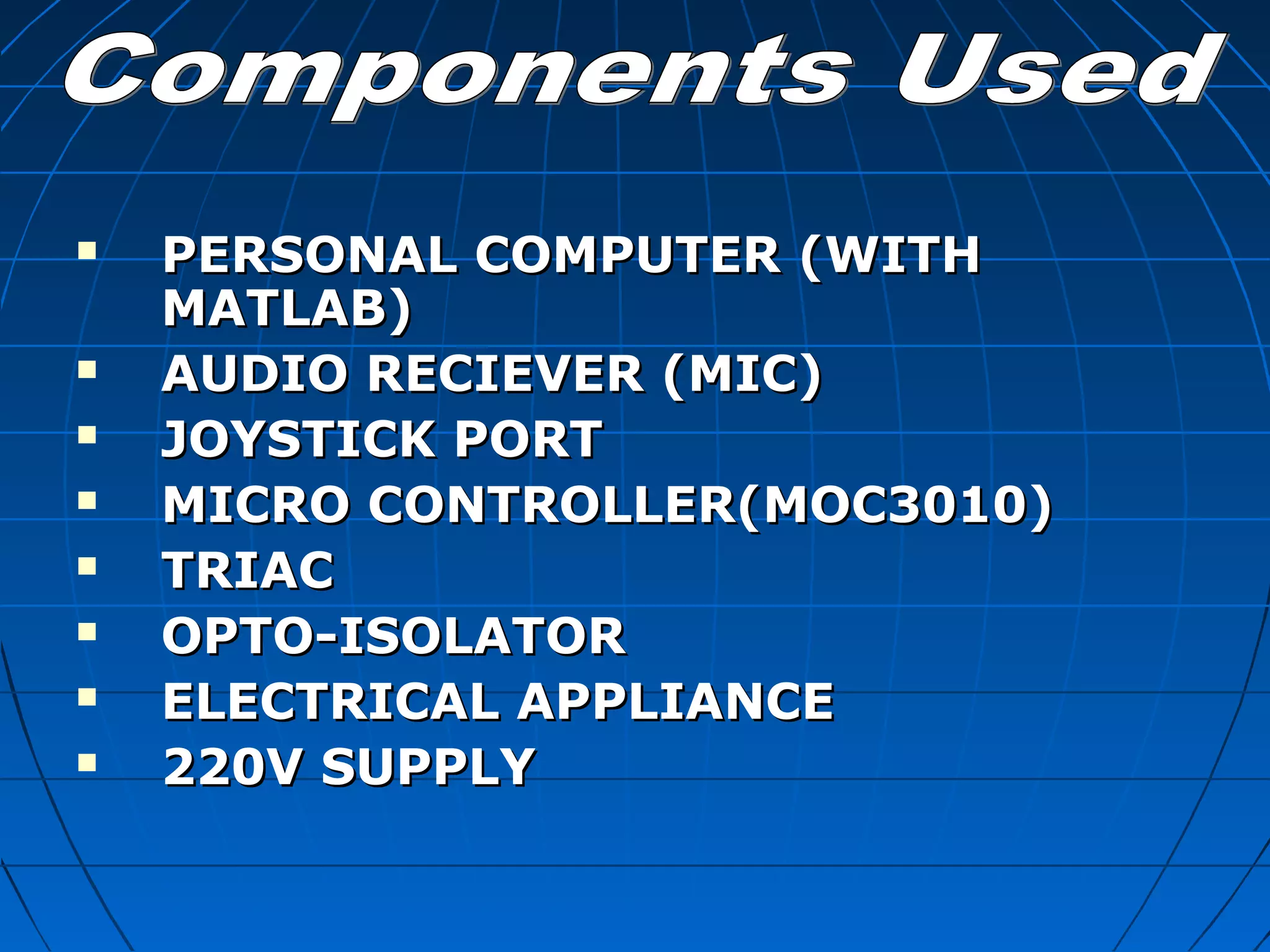 PERSONAL COMPUTER (WITHPERSONAL COMPUTER (WITH
MATLAB)MATLAB)
 AUDIO RECIEVER (MIC)AUDIO RECIEVER (MIC)
 JOYSTICK PORTJOYSTICK PORT
 MICRO CONTROLLER(MOC3010)MICRO CONTROLLER(MOC3010)
 TRIACTRIAC
 OPTO-ISOLATOROPTO-ISOLATOR
 ELECTRICAL APPLIANCEELECTRICAL APPLIANCE
 220V SUPPLY220V SUPPLY
 