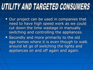  Our project can be used in companies thatOur project can be used in companies that
need to have high speed work as we couldneed to have high speed work as we could
cut down the time wastage in manuallycut down the time wastage in manually
switching and controlling the appliances.switching and controlling the appliances.
 Secondly and more primarily to the oldSecondly and more primarily to the old
age homes where it is even though to walkage homes where it is even though to walk
around let go of switching the lights andaround let go of switching the lights and
appliances on and off again and again.appliances on and off again and again.
 