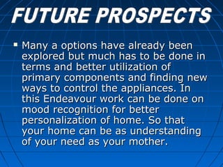  Many a options have already beenMany a options have already been
explored but much has to be done inexplored but much has to be done in
terms and better utilization ofterms and better utilization of
primary components and finding newprimary components and finding new
ways to control the appliances. Inways to control the appliances. In
this Endeavour work can be done onthis Endeavour work can be done on
mood recognition for bettermood recognition for better
personalization of home. So thatpersonalization of home. So that
your home can be as understandingyour home can be as understanding
of your need as your mother.of your need as your mother.
 