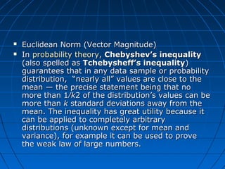  Euclidean Norm (Vector Magnitude)Euclidean Norm (Vector Magnitude)
 InIn probability theoryprobability theory,, Chebyshev’s inequalityChebyshev’s inequality
(also spelled as(also spelled as Tchebysheff’s inequalityTchebysheff’s inequality))
guarantees that in any data sample or probabilityguarantees that in any data sample or probability
distribution, “nearly all” values are close to thedistribution, “nearly all” values are close to the
mean — the precise statement being that nomean — the precise statement being that no
more than 1⁄more than 1⁄kk2 of the distribution’s values can be2 of the distribution’s values can be
more thanmore than kk standard deviations away from thestandard deviations away from the
mean. The inequality has great utility because itmean. The inequality has great utility because it
can be applied to completely arbitrarycan be applied to completely arbitrary
distributions (unknown except for mean anddistributions (unknown except for mean and
variance), for example it can be used to provevariance), for example it can be used to prove
the weak law of large numbers.the weak law of large numbers.
 