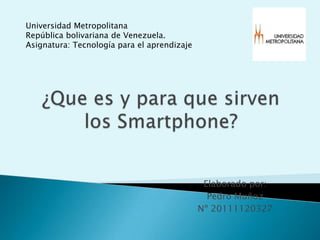 Universidad Metropolitana República bolivariana de Venezuela. Asignatura: Tecnología para el aprendizaje  ¿Que es y para que sirven los Smartphone?  Elaborado por: Pedro Muñoz  Nº 20111120327 