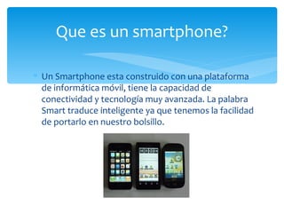 Que es un smartphone?

∗ Un Smartphone esta construido con una plataforma
  de informática móvil, tiene la capacidad de
  conectividad y tecnología muy avanzada. La palabra
  Smart traduce inteligente ya que tenemos la facilidad
  de portarlo en nuestro bolsillo.
 