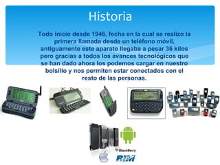 Historia
Todo inicio desde 1946, fecha en la cual se realizo la
      primera llamada desde un teléfono móvil,
 antiguamente este aparato llegaba a pesar 36 kilos
 pero gracias a todos los avances tecnológicos que
 se han dado ahora los podemos cargar en nuestro
  bolsillo y nos permiten estar conectados con el
                resto de las personas.
 