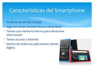 Características del Smartphone
∗ Se alimenta de electricidad
∗ Algunos tienen teclado físico y otros táctil
∗ Tienen una memoria interna para almacenar
  información
∗ Tienen acceso a Internet
∗ Dentro de todas sus aplicaciones tienen cámara
  digital.
 