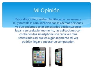 Mi Opinión
∗ Estos dispositivos no han facilitado de una manera
muy notable la comunicación con las demás personas,
  ya que podemos estar conectados desde cualquier
  lugar y en cualquier momento, las aplicaciones con
     contienen los smartphone son cada vez mas
    sofisticados así que en algún momento tal vez
       podrían llegar a superar un computador.
 