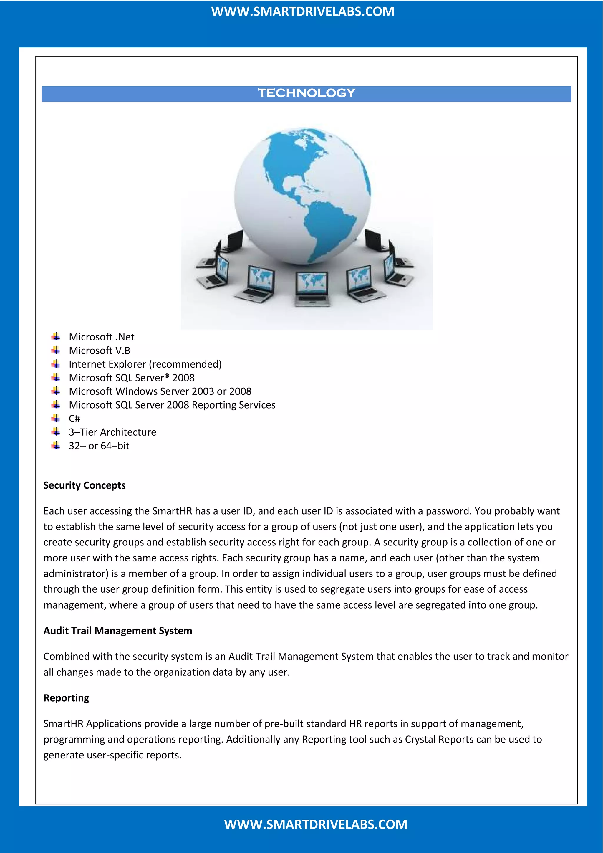 TECHNOLOGYTECHNOLOGYTECHNOLOGYTECHNOLOGY
Microsoft .Net
Microsoft V.B
Internet Explorer (recommended)
Microsoft SQL Server® 2008
Microsoft Windows Server 2003 or 2008
Microsoft SQL Server 2008 Reporting Services
C#
3–Tier Architecture
32– or 64–bit
Security Concepts
Each user accessing the SmartHR has a user ID, and each user ID is associated with a password. You probably want
to establish the same level of security access for a group of users (not just one user), and the application lets you
create security groups and establish security access right for each group. A security group is a collection of one or
more user with the same access rights. Each security group has a name, and each user (other than the system
administrator) is a member of a group. In order to assign individual users to a group, user groups must be defined
through the user group definition form. This entity is used to segregate users into groups for ease of access
management, where a group of users that need to have the same access level are segregated into one group.
Audit Trail Management System
Combined with the security system is an Audit Trail Management System that enables the user to track and monitor
all changes made to the organization data by any user.
Reporting
SmartHR Applications provide a large number of pre-built standard HR reports in support of management,
programming and operations reporting. Additionally any Reporting tool such as Crystal Reports can be used to
generate user-specific reports.
WWW.SMARTDRIVELABS.COM
WWW.SMARTDRIVELABS.COM
 