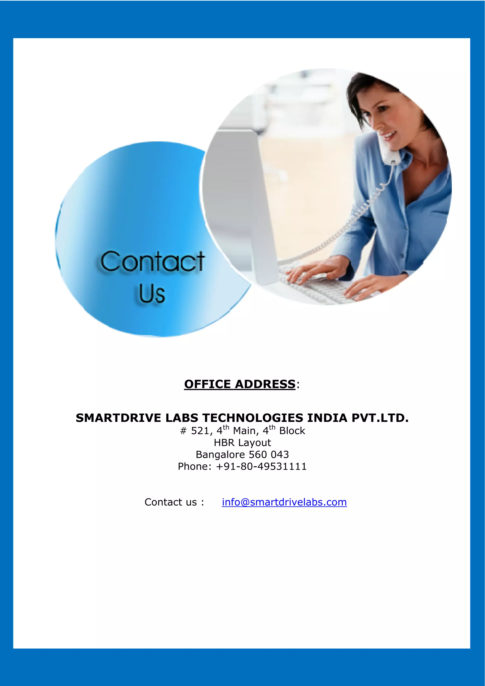 SMARTDRIVE LABS TECHNOLOGIES INDIA PVT.LTD.
Contact us :
WWW.SMARTDRIVELABS.COMWWW.SMARTDRIVELABS.COM
OFFICE ADDRESS:
SMARTDRIVE LABS TECHNOLOGIES INDIA PVT.LTD.
# 521, 4th
Main, 4th
Block
HBR Layout
Bangalore 560 043
Phone: +91-80-49531111
Contact us : info@smartdrivelabs.com
WWW.SMARTDRIVELABS.COM
WWW.SMARTDRIVELABS.COM
SMARTDRIVE LABS TECHNOLOGIES INDIA PVT.LTD.
 