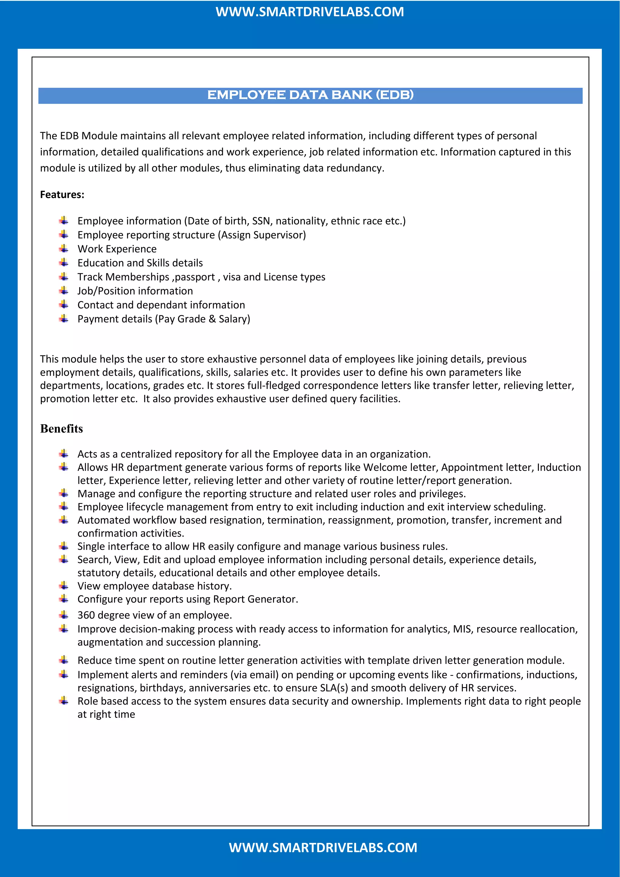 WWW.SMARTDRIVELABS.COMWWW.SMARTDRIVELABS.COM
WWW.SMARTDRIVELABS.COM
EMPLOYEE DATA BANK (EDB)EMPLOYEE DATA BANK (EDB)EMPLOYEE DATA BANK (EDB)EMPLOYEE DATA BANK (EDB)
The EDB Module maintains all relevant employee related information, including different types of personal
information, detailed qualifications and work experience, job related information etc. Information captured in this
module is utilized by all other modules, thus eliminating data redundancy.
Features:
Employee information (Date of birth, SSN, nationality, ethnic race etc.)
Employee reporting structure (Assign Supervisor)
Work Experience
Education and Skills details
Track Memberships ,passport , visa and License types
Job/Position information
Contact and dependant information
Payment details (Pay Grade & Salary)
This module helps the user to store exhaustive personnel data of employees like joining details, previous
employment details, qualifications, skills, salaries etc. It provides user to define his own parameters like
departments, locations, grades etc. It stores full-fledged correspondence letters like transfer letter, relieving letter,
promotion letter etc. It also provides exhaustive user defined query facilities.
Benefits
Acts as a centralized repository for all the Employee data in an organization.
Allows HR department generate various forms of reports like Welcome letter, Appointment letter, Induction
letter, Experience letter, relieving letter and other variety of routine letter/report generation.
Manage and configure the reporting structure and related user roles and privileges.
Employee lifecycle management from entry to exit including induction and exit interview scheduling.
Automated workflow based resignation, termination, reassignment, promotion, transfer, increment and
confirmation activities.
Single interface to allow HR easily configure and manage various business rules.
Search, View, Edit and upload employee information including personal details, experience details,
statutory details, educational details and other employee details.
View employee database history.
Configure your reports using Report Generator.
360 degree view of an employee.
Improve decision-making process with ready access to information for analytics, MIS, resource reallocation,
augmentation and succession planning.
Reduce time spent on routine letter generation activities with template driven letter generation module.
Implement alerts and reminders (via email) on pending or upcoming events like - confirmations, inductions,
resignations, birthdays, anniversaries etc. to ensure SLA(s) and smooth delivery of HR services.
Role based access to the system ensures data security and ownership. Implements right data to right people
at right time
 