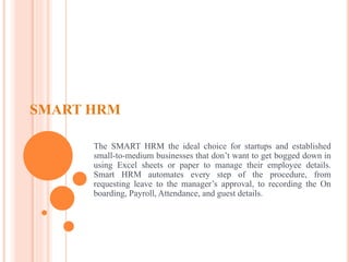 SMART HRM
The SMART HRM the ideal choice for startups and established
small-to-medium businesses that don’t want to get bogged down in
using Excel sheets or paper to manage their employee details.
Smart HRM automates every step of the procedure, from
requesting leave to the manager’s approval, to recording the On
boarding, Payroll, Attendance, and guest details.
 