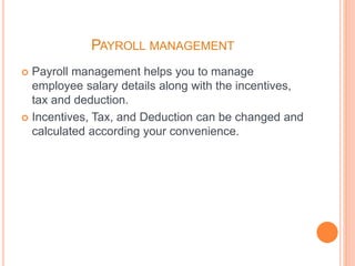 PAYROLL MANAGEMENT
 Payroll management helps you to manage
employee salary details along with the incentives,
tax and deduction.
 Incentives, Tax, and Deduction can be changed and
calculated according your convenience.
 
