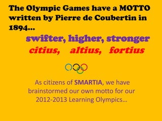 The Olympic Games have a MOTTO
written by Pierre de Coubertin in
1894…
    swifter, higher, stronger
    citius, altius, fortius


      As citizens of SMARTIA, we have
    brainstormed our own motto for our
      2012-2013 Learning Olympics…
 