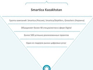 Smartica Kazakhstan
Объединяет более 40 специалистов в сфере Digital
Один из лидеров рынка цифровых услуг
Более 500 успешно реализованных проектов
Группа компаний: Smartica (Россия), Smartica/Skykillers, Qreachers (Украина)
 