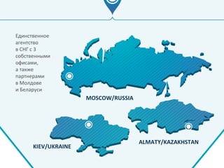 Единственное
агентство
в СНГ с 3
собственными
офисами,
а также
партнерами
в Молдове
и Беларуси
MOSCOW/RUSSIA
KIEV/UKRAINE
ALMATY/KAZAKHSTAN
 