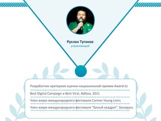 Разработчик критериев оценки национальной премии Award.kz
Член жюри международного фестиваля Cannes Young Lions
Член жюри международного фестиваля "Белый квадрат", Беларусь
Руслан Туганов
управляющий
Best Digital Campaign и Best Viral, AdAsia, 2011
 