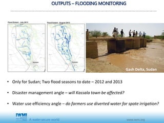 OUTPUTS – FLOODING MONITORING
• Only for Sudan; Two flood seasons to date – 2012 and 2013
• Disaster management angle – will Kassala town be affected?
• Water use efficiency angle – do farmers use diverted water for spate irrigation?
Gash Delta, Sudan
 