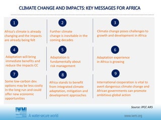 CLIMATE CHANGE AND IMPACTS: KEY MESSAGES FOR AFRICA
Africa’s climate is already
changing and the impacts
are already being felt
1
Further climate
change is inevitable in the
coming decades
2
Climate change poses challenges to
growth and development in Africa
3
Adaptation will bring
immediate benefits and
reduce the impacts CC
Adaptation is
fundamentally about
risk management
Adaptation experience
in Africa is growing
Some low-carbon dev.
options may be less costly
In the long run and could
offer new economic
opportunities
Africa stands to benefit
from integrated climate
adaptation, mitigation and
development approaches
International cooperation is vital to
avert dangerous climate change and
African governments can promote
ambitious global action
4 5 6
7 8 9
Source: IPCC AR5
 