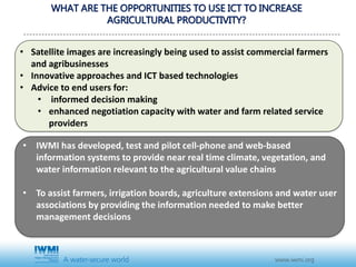 • Satellite images are increasingly being used to assist commercial farmers
and agribusinesses
• Innovative approaches and ICT based technologies
• Advice to end users for:
• informed decision making
• enhanced negotiation capacity with water and farm related service
providers
WHAT ARE THE OPPORTUNITIES TO USE ICT TO INCREASE
AGRICULTURAL PRODUCTIVITY?
• IWMI has developed, test and pilot cell-phone and web-based
information systems to provide near real time climate, vegetation, and
water information relevant to the agricultural value chains
• To assist farmers, irrigation boards, agriculture extensions and water user
associations by providing the information needed to make better
management decisions
 