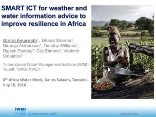SMART ICT for weather and
water information advice to
improve resilience in Africa
Giriraj Amarnath1, Bharat Sharma1,
Niranga Alahacoon1, Timothy Williams1,
Rajesh Pandey1, Gijs Simons2, Vladimir
Smakhtin3
1International Water Management Institute (IWMI);
2eLeaf; 3UNU-INWEH
6th Africa Water Week, Dar es Salaam, Tanzania
July 18, 2016
 