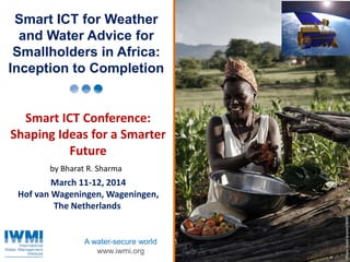 Photo:DavidBrazier/IWMIPhoto:TomvanCakenberghe/IWMIPhoto:DavidBrazier/IWMIPhoto:DavidBrazier/IWMI
A water-secure world
www.iwmi.org
Smart ICT for Weather
and Water Advice for
Smallholders in Africa:
Inception to Completion
Smart ICT Conference:
Shaping Ideas for a Smarter
Future
March 11-12, 2014
Hof van Wageningen, Wageningen,
The Netherlands
by Bharat R. Sharma
 