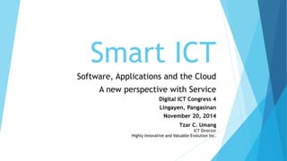 Smart ICT 
Software, Applications and the Cloud 
A new perspective with Service 
Digital ICT Congress 4 
Lingayen, Pangasinan 
November 20, 2014 
Tzar C. Umang 
ICT Director 
Highly Innovative and Valuable Evolution Inc.  