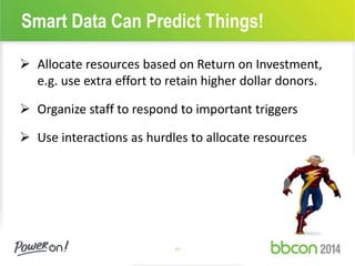 Smart Data Can Predict Things! 
 Allocate resources based on Return on Investment, 
e.g. use extra effort to retain higher dollar donors. 
 Organize staff to respond to important triggers 
 Use interactions as hurdles to allocate resources 
11 
 