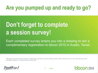 Are you pumped up and ready to go? 
Don’t forget to complete 
a session survey! 
Each completed survey enters you into a drawing to win a 
complimentary registration to bbcon 2015 in Austin, Texas*. 
*Blackbaud reserves the right to change or withdraw this promotion at any time, without advance notice. Promotion has no cash value and may not be 
exchanged, applied to, or combined with any other offer. 
17 #bbcon 
