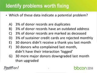 Identify problems worth fixing 
• Which of these data indicate a potential problem? 
A) 3% of donor records are duplicates 
B) 3% of donor records have an outdated address 
C) 3% of donor records are marked as deceased 
D) 3% of sustainer credit cards are rejected monthly 
E) 30 donors didn’t receive a thank you last month 
F) 30 donors who complained last month, 
didn’t have their interaction ‘logged’ 
G) 30 more major donors downgraded last month 
than upgraded 
5 
 