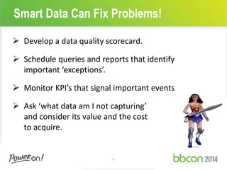 Smart Data Can Fix Problems! 
 Develop a data quality scorecard. 
 Schedule queries and reports that identify 
6 
important ‘exceptions’. 
 Monitor KPI’s that signal important events 
 Ask ‘what data am I not capturing’ 
and consider its value and the cost 
to acquire. 
 