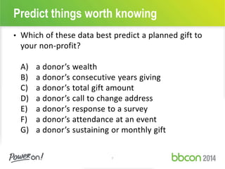 Predict things worth knowing 
• Which of these data best predict a planned gift to 
your non-profit? 
A) a donor’s wealth 
B) a donor’s consecutive years giving 
C) a donor’s total gift amount 
D) a donor’s call to change address 
E) a donor’s response to a survey 
F) a donor’s attendance at an event 
G) a donor’s sustaining or monthly gift 
7 
 
