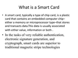 What is a Smart Card
• A smart card, typically a type of chip card, is a plastic
  card that contains an embedded computer chip–
  either a memory or microprocessor type–that stores
  and transacts data.This data is usually associated
  with either value, information or both .
• In the tasks of very reliable authentication,
  electronic signature generation, and
  cryptograph, smart cards are superior to
  traditional magnetic stripe technologies
 