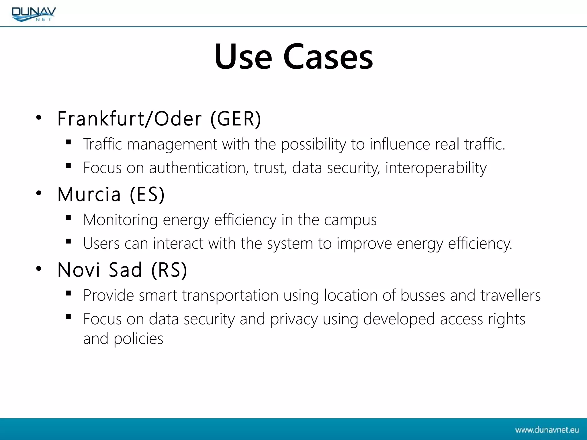 Use Cases
• Frankfurt/Oder (GER)
 Traffic management with the possibility to influence real traffic.
 Focus on authentication, trust, data security, interoperability
• Murcia (ES)
 Monitoring energy efficiency in the campus
 Users can interact with the system to improve energy efficiency.
• Novi Sad (RS)
 Provide smart transportation using location of busses and travellers
 Focus on data security and privacy using developed access rights
and policies
 