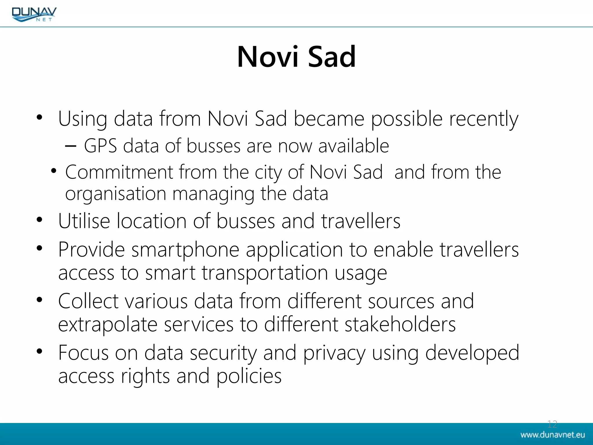 Novi Sad
• Using data from Novi Sad became possible recently
– GPS data of busses are now available
• Commitment from the city of Novi Sad and from the
organisation managing the data
• Utilise location of busses and travellers
• Provide smartphone application to enable travellers
access to smart transportation usage
• Collect various data from different sources and
extrapolate services to different stakeholders
• Focus on data security and privacy using developed
access rights and policies
12
 