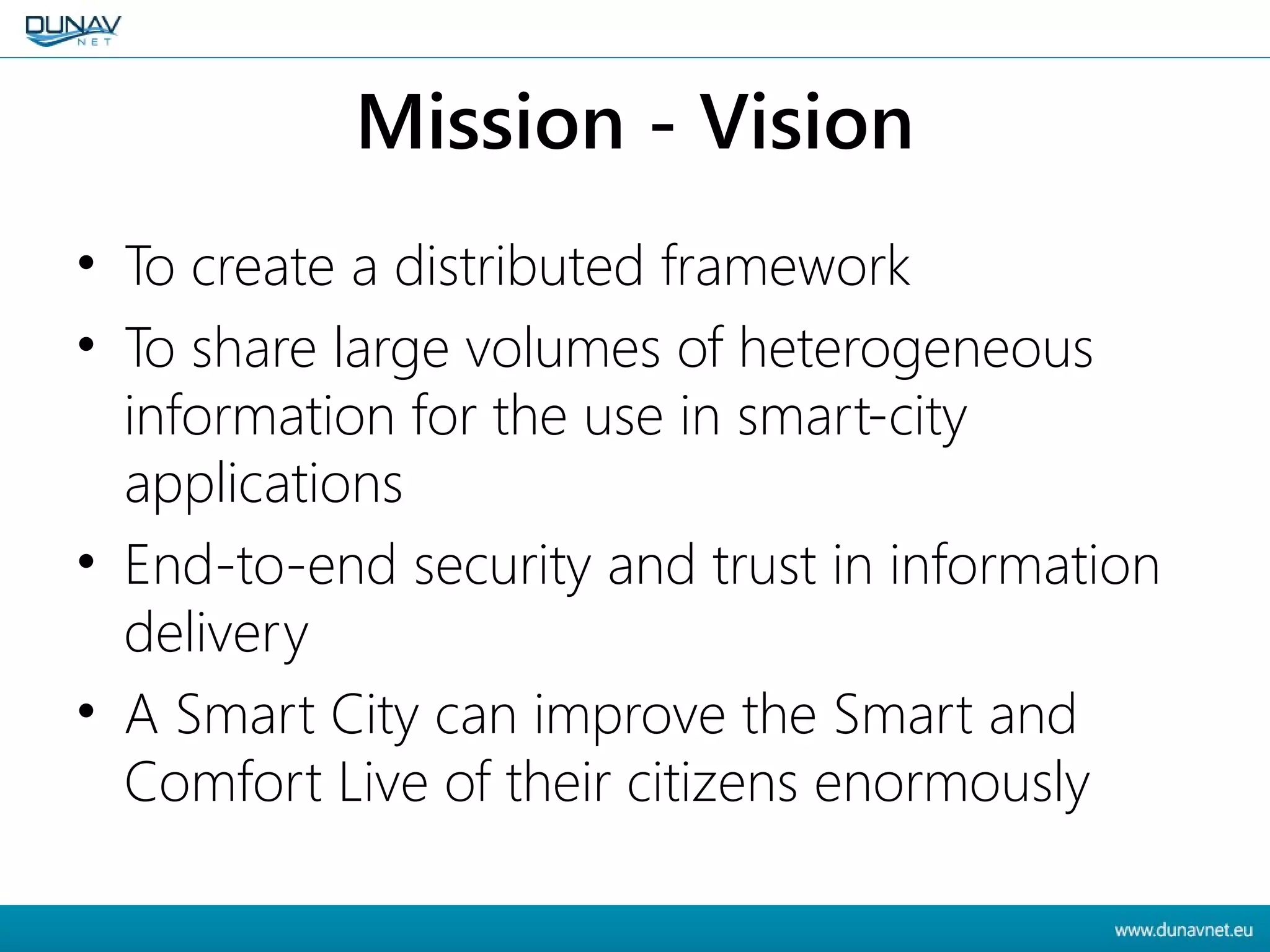 Mission - Vision
• To create a distributed framework
• To share large volumes of heterogeneous
information for the use in smart-city
applications
• End-to-end security and trust in information
delivery
• A Smart City can improve the Smart and
Comfort Live of their citizens enormously
 