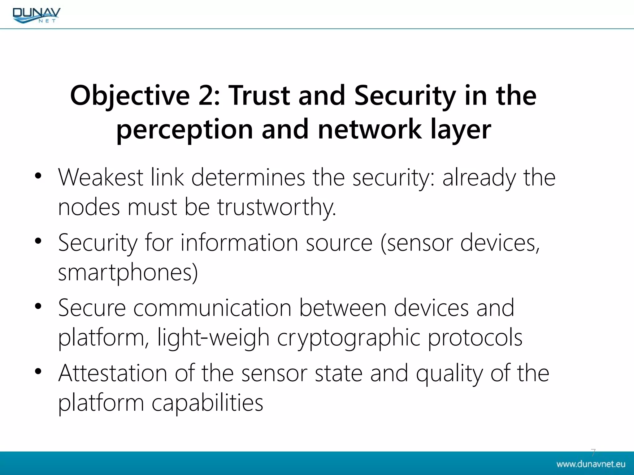 Objective 2: Trust and Security in the
perception and network layer
• Weakest link determines the security: already the
nodes must be trustworthy.
• Security for information source (sensor devices,
smartphones)
• Secure communication between devices and
platform, light-weigh cryptographic protocols
• Attestation of the sensor state and quality of the
platform capabilities
7
 