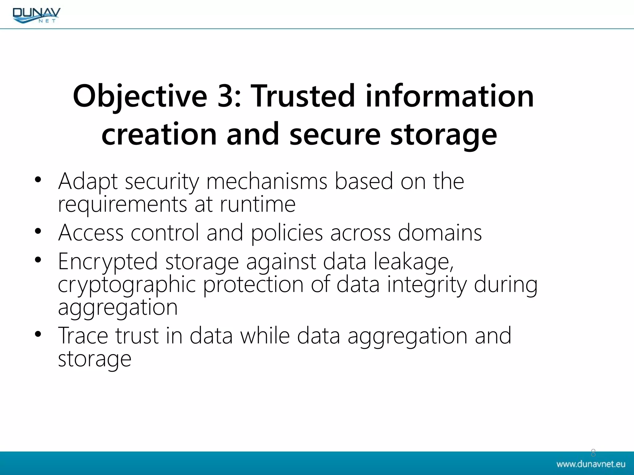 Objective 3: Trusted information
creation and secure storage
• Adapt security mechanisms based on the
requirements at runtime
• Access control and policies across domains
• Encrypted storage against data leakage,
cryptographic protection of data integrity during
aggregation
• Trace trust in data while data aggregation and
storage
8
 