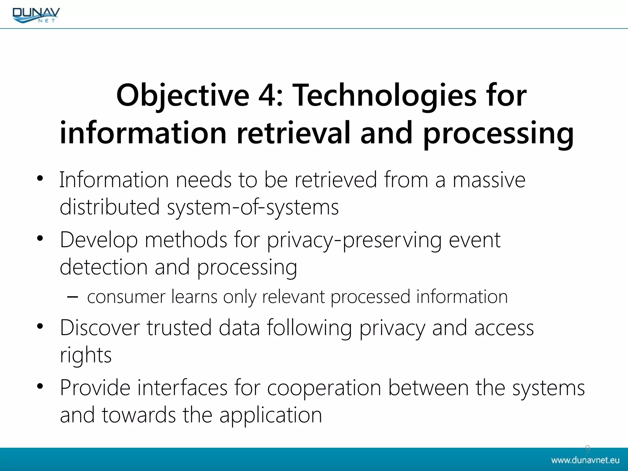 Objective 4: Technologies for
information retrieval and processing
• Information needs to be retrieved from a massive
distributed system-of-systems
• Develop methods for privacy-preserving event
detection and processing
– consumer learns only relevant processed information
• Discover trusted data following privacy and access
rights
• Provide interfaces for cooperation between the systems
and towards the application
9
 