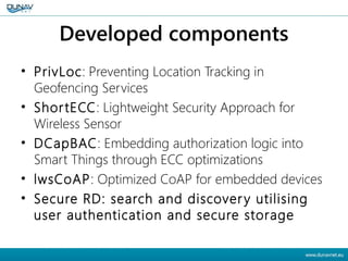Developed components
• PrivLoc: Preventing Location Tracking in
Geofencing Services
• ShortECC: Lightweight Security Approach for
Wireless Sensor
• DCapBAC: Embedding authorization logic into
Smart Things through ECC optimizations
• lwsCoAP: Optimized CoAP for embedded devices
• Secure RD: search and discovery utilising
user authentication and secure storage
 
